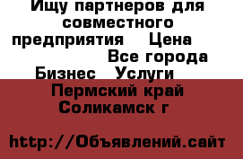 Ищу партнеров для совместного предприятия. › Цена ­ 1 000 000 000 - Все города Бизнес » Услуги   . Пермский край,Соликамск г.